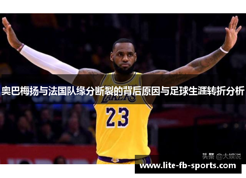 奥巴梅扬与法国队缘分断裂的背后原因与足球生涯转折分析